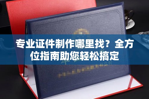 招远专业证件制作哪里找？全方位指南助您轻松搞定
